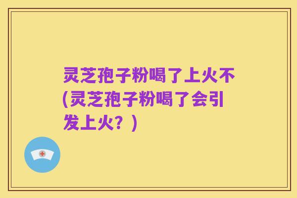 灵芝孢子粉喝了上火不(灵芝孢子粉喝了会引发上火?)