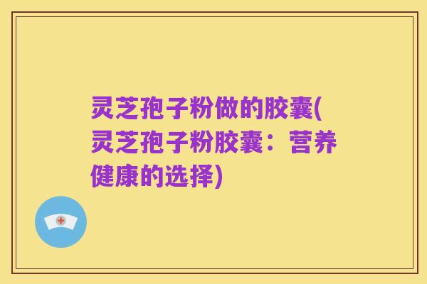 灵芝孢子粉做的胶囊(灵芝孢子粉胶囊:营养健康的选择)
