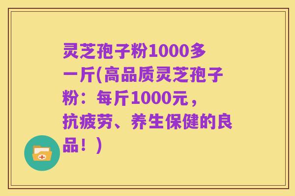 灵芝孢子粉1000多一斤(高品质灵芝孢子粉:每斤1000元,抗疲劳、养生保健的良品!)
