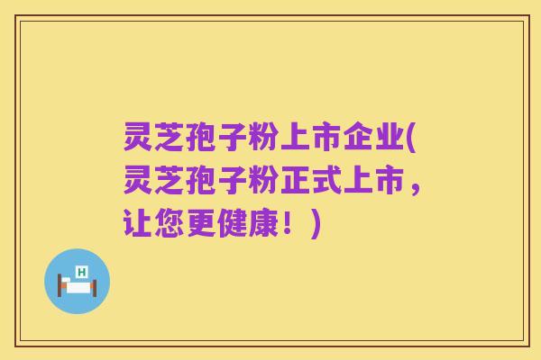 灵芝孢子粉上市企业(灵芝孢子粉正式上市,让您更健康!)