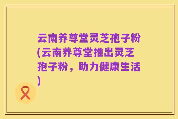 云南养尊堂灵芝孢子粉(云南养尊堂推出灵芝孢子粉，助力健康生活)