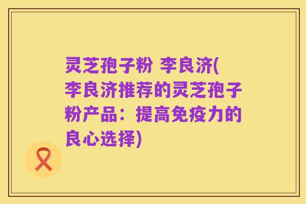 灵芝孢子粉 李良济(李良济推荐的灵芝孢子粉产品:提高免疫力的良心选择)