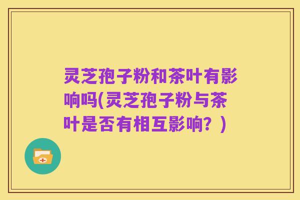 灵芝孢子粉和茶叶有影响吗(灵芝孢子粉与茶叶是否有相互影响？)