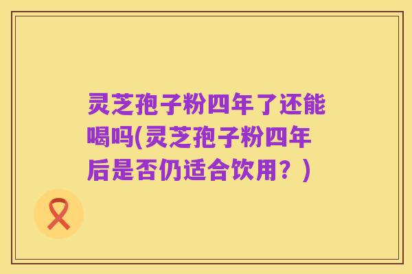 灵芝孢子粉四年了还能喝吗(灵芝孢子粉四年后是否仍适合饮用?)