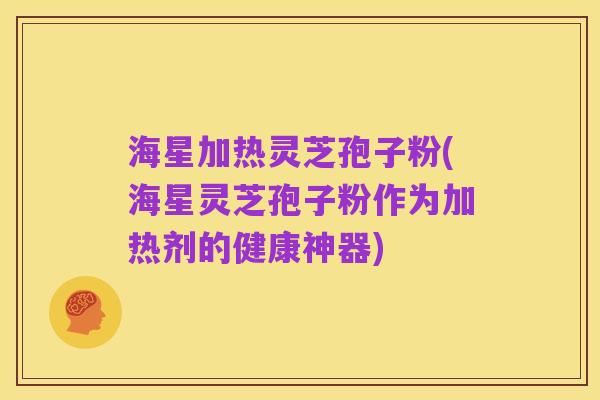 海星加热灵芝孢子粉(海星灵芝孢子粉作为加热剂的健康神器)