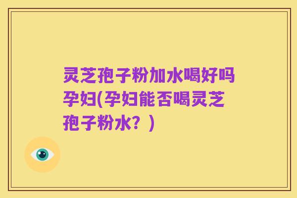 灵芝孢子粉加水喝好吗孕妇(孕妇能否喝灵芝孢子粉水?)