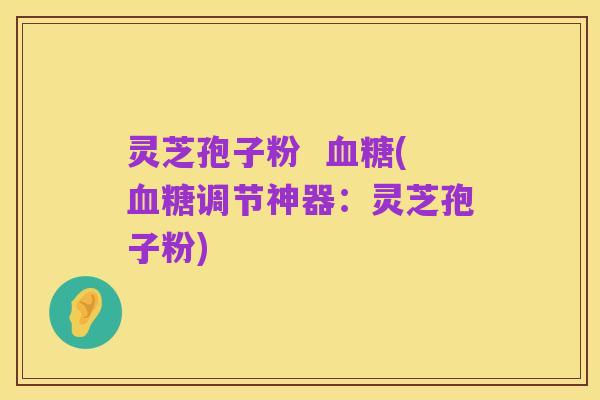 灵芝孢子粉  血糖(血糖调节神器：灵芝孢子粉)