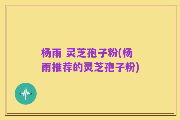 杨雨 灵芝孢子粉(杨雨推荐的灵芝孢子粉)