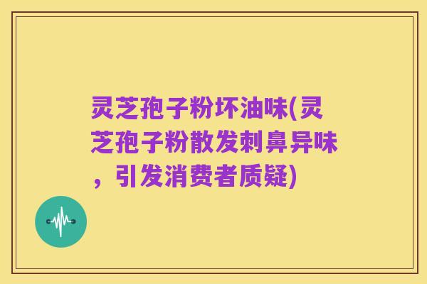 灵芝孢子粉坏油味(灵芝孢子粉散发刺鼻异味,引发消费者质疑)