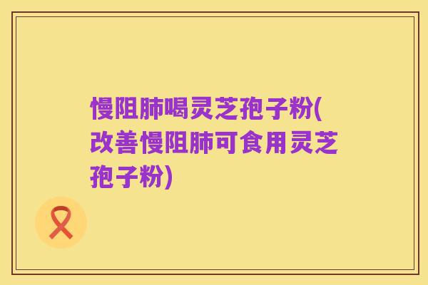 慢阻肺喝灵芝孢子粉(改善慢阻肺可食用灵芝孢子粉)