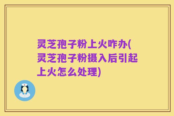 灵芝孢子粉上火咋办(灵芝孢子粉摄入后引起上火怎么处理)