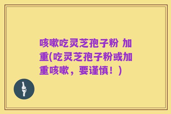 咳嗽吃灵芝孢子粉 加重(吃灵芝孢子粉或加重咳嗽,要谨慎!)