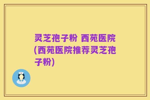 灵芝孢子粉 西苑医院(西苑医院推荐灵芝孢子粉)