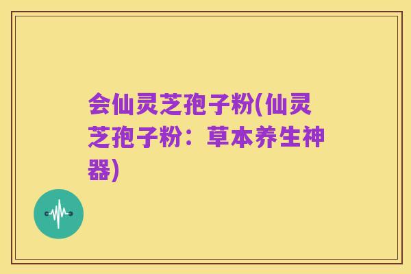 会仙灵芝孢子粉(仙灵芝孢子粉:草本养生神器)