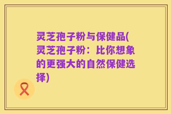 灵芝孢子粉与保健品(灵芝孢子粉:比你想象的更强大的自然保健选择)
