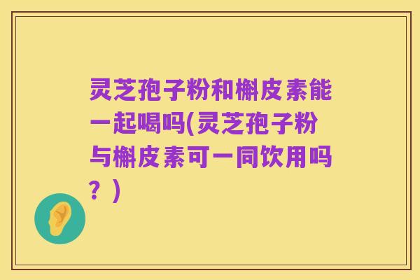 灵芝孢子粉和槲皮素能一起喝吗(灵芝孢子粉与槲皮素可一同饮用吗?)