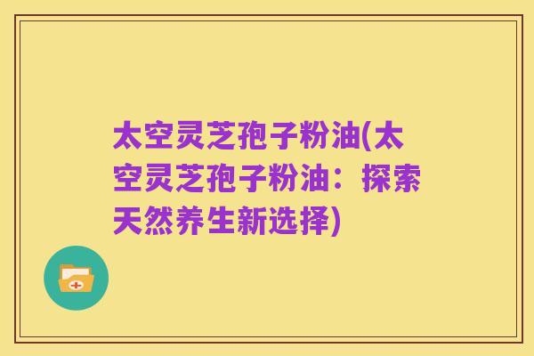 太空灵芝孢子粉油(太空灵芝孢子粉油:探索天然养生新选择)
