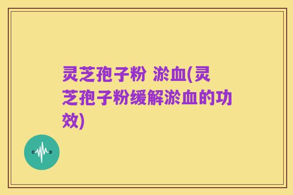 灵芝孢子粉 淤血(灵芝孢子粉缓解淤血的功效)