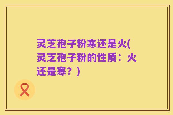 灵芝孢子粉寒还是火(灵芝孢子粉的性质:火还是寒?)