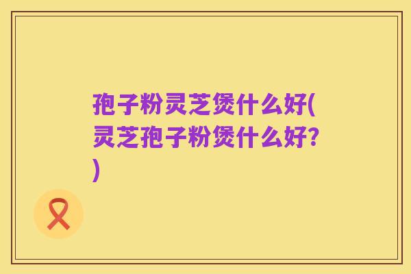 孢子粉灵芝煲什么好(灵芝孢子粉煲什么好？)