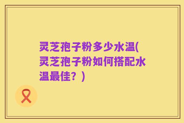 灵芝孢子粉多少水温(灵芝孢子粉如何搭配水温最佳?)