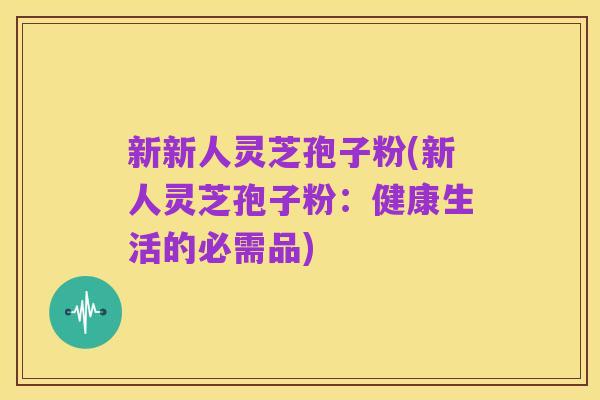 新新人灵芝孢子粉(新人灵芝孢子粉：健康生活的必需品)
