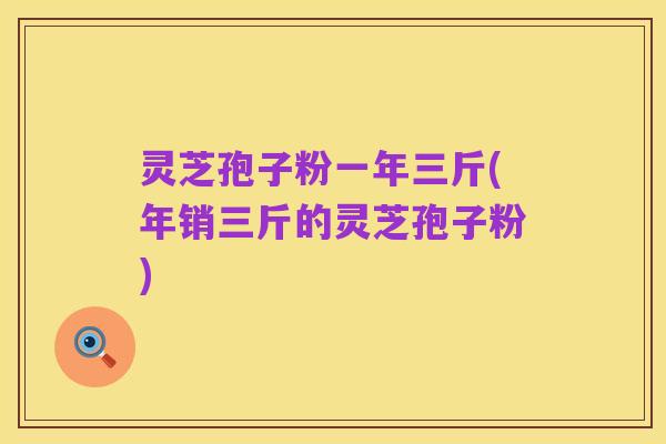 灵芝孢子粉一年三斤(年销三斤的灵芝孢子粉)