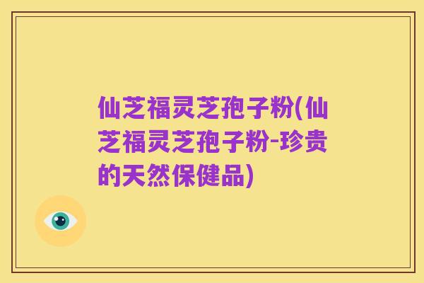 仙芝福灵芝孢子粉(仙芝福灵芝孢子粉-珍贵的天然保健品)