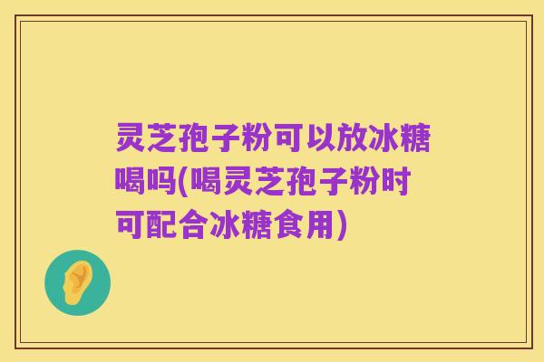 灵芝孢子粉可以放冰糖喝吗(喝灵芝孢子粉时可配合冰糖食用)