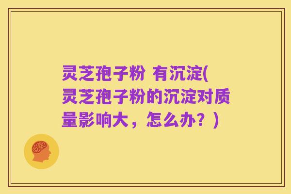 灵芝孢子粉 有沉淀(灵芝孢子粉的沉淀对质量影响大，怎么办？)