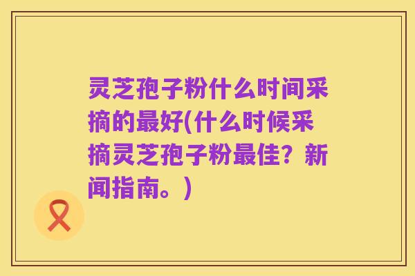 灵芝孢子粉什么时间采摘的最好(什么时候采摘灵芝孢子粉最佳?新闻指南。)