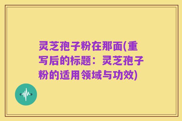 灵芝孢子粉在那面(重写后的标题:灵芝孢子粉的适用领域与功效)