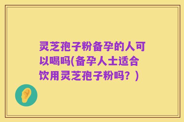 灵芝孢子粉备孕的人可以喝吗(备孕人士适合饮用灵芝孢子粉吗？)