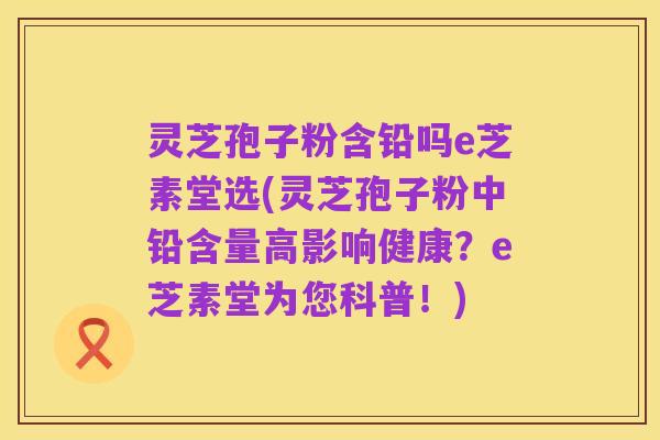 灵芝孢子粉含铅吗e芝素堂选(灵芝孢子粉中铅含量高影响健康?e芝素堂为您科普!)