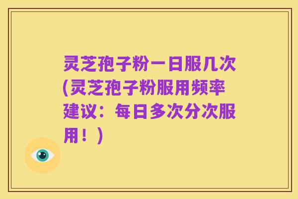 灵芝孢子粉一日服几次(灵芝孢子粉服用频率建议：每日多次分次服用！)