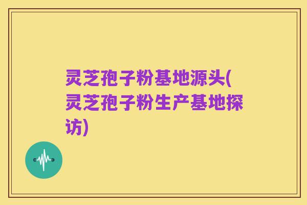 灵芝孢子粉基地源头(灵芝孢子粉生产基地探访)