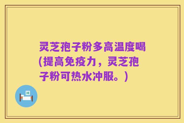 灵芝孢子粉多高温度喝(提高免疫力,灵芝孢子粉可热水冲服。)
