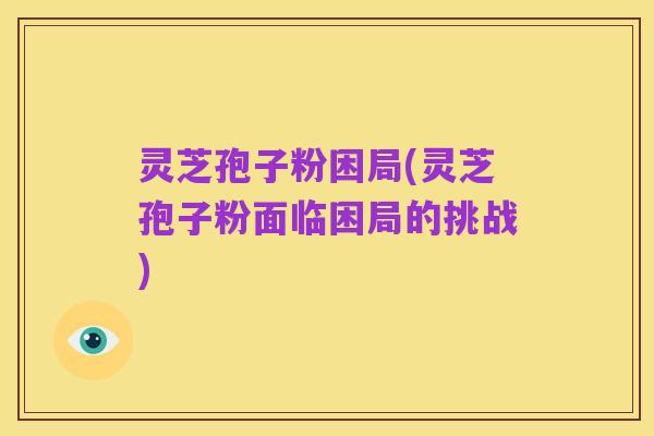 灵芝孢子粉困局(灵芝孢子粉面临困局的挑战)
