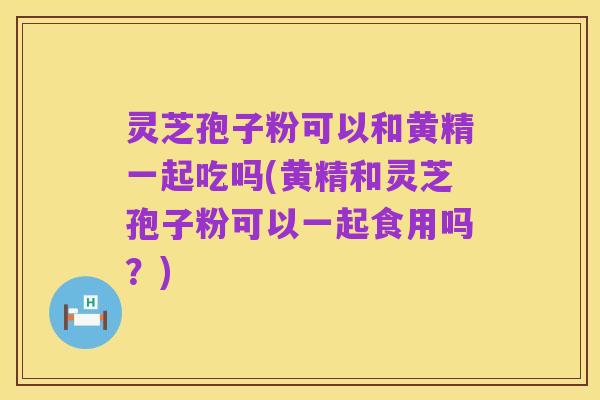 灵芝孢子粉可以和黄精一起吃吗(黄精和灵芝孢子粉可以一起食用吗?)