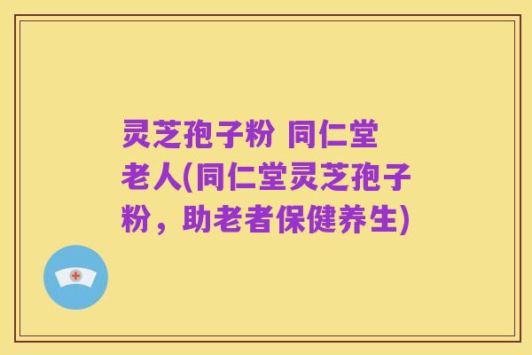 灵芝孢子粉 同仁堂 老人(同仁堂灵芝孢子粉，助老者保健养生)