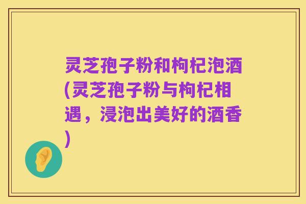 灵芝孢子粉和枸杞泡酒(灵芝孢子粉与枸杞相遇,浸泡出美好的酒香)