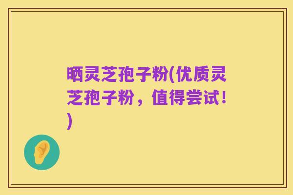 晒灵芝孢子粉(优质灵芝孢子粉，值得尝试！)