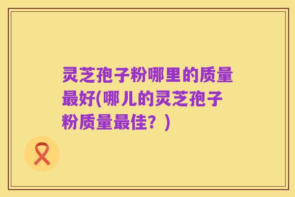 灵芝孢子粉哪里的质量最好(哪儿的灵芝孢子粉质量最佳?)