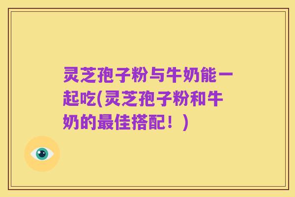 灵芝孢子粉与牛奶能一起吃(灵芝孢子粉和牛奶的最佳搭配!)
