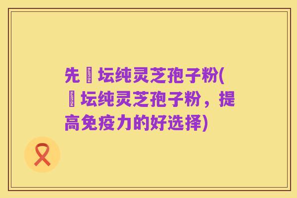 先秾坛纯灵芝孢子粉(秾坛纯灵芝孢子粉,提高免疫力的好选择)