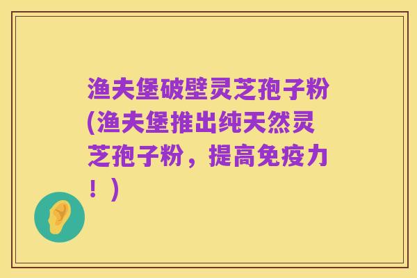 渔夫堡破壁灵芝孢子粉(渔夫堡推出纯天然灵芝孢子粉,提高免疫力!)