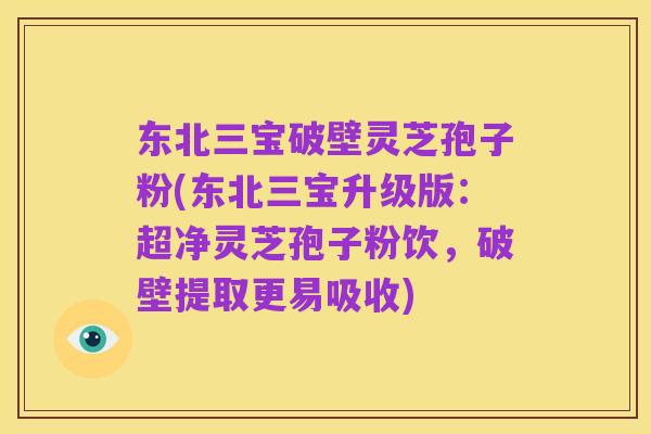 东北三宝破壁灵芝孢子粉(东北三宝升级版:超净灵芝孢子粉饮,破壁提取更易吸收)
