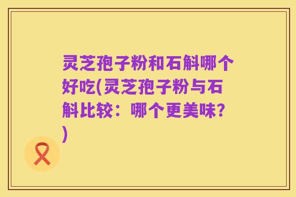 灵芝孢子粉和石斛哪个好吃(灵芝孢子粉与石斛比较:哪个更美味?)