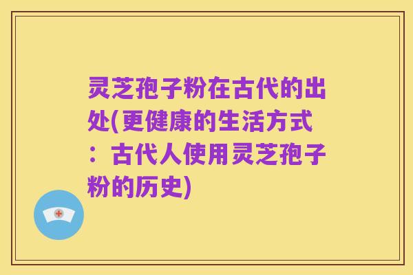 灵芝孢子粉在古代的出处(更健康的生活方式:古代人使用灵芝孢子粉的历史)