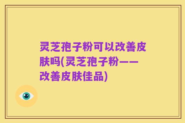 灵芝孢子粉可以改善皮肤吗(灵芝孢子粉——改善皮肤佳品)